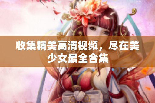 收集精美高清视频，尽在美少女最全合集