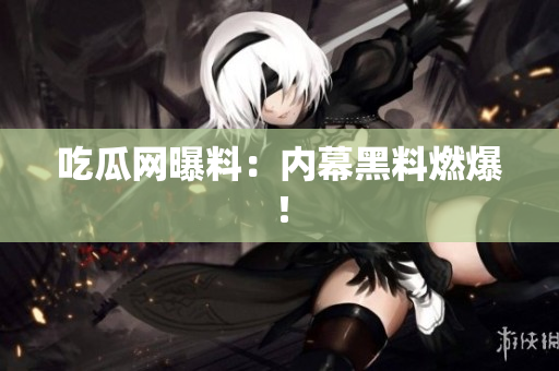 吃瓜网曝料：内幕黑料燃爆！