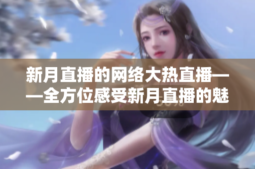 新月直播的网络大热直播——全方位感受新月直播的魅力
