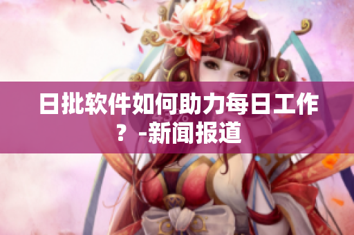 日批软件如何助力每日工作？-新闻报道