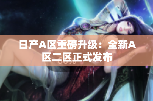 日产A区重磅升级：全新A区二区正式发布