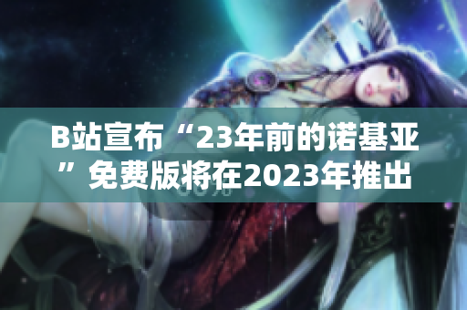 B站宣布“23年前的诺基亚”免费版将在2023年推出