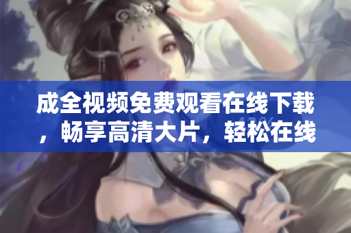 成全视频免费观看在线下载，畅享高清大片，轻松在线下载