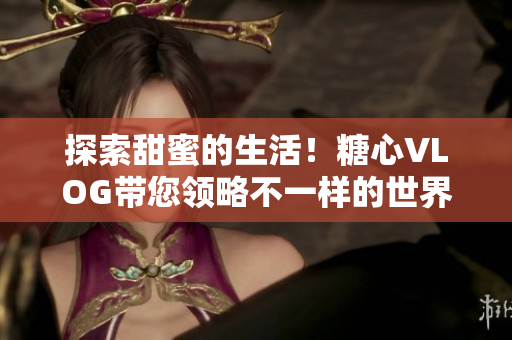 探索甜蜜的生活！糖心VLOG带您领略不一样的世界