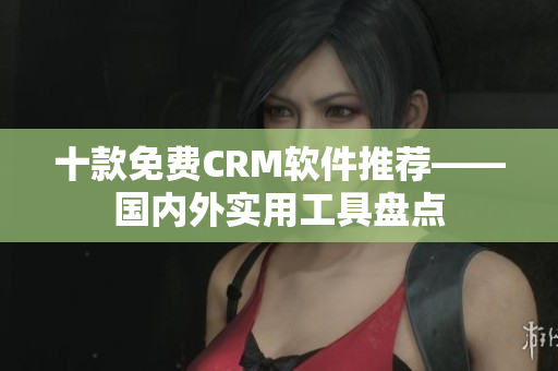 十款免费CRM软件推荐——国内外实用工具盘点