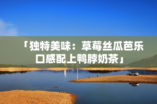 「独特美味：草莓丝瓜芭乐口感配上鸭脖奶茶」