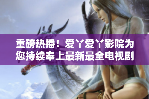 重磅热播！爱丫爱丫影院为您持续奉上最新最全电视剧推荐