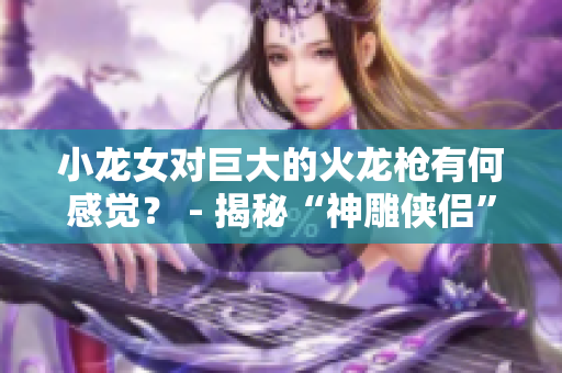 小龙女对巨大的火龙枪有何感觉？ - 揭秘“神雕侠侣”经典武器