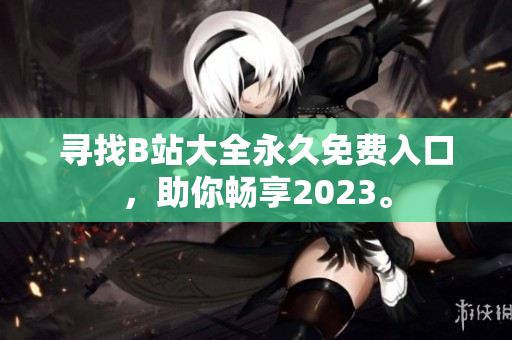 寻找B站大全永久免费入口，助你畅享2023。