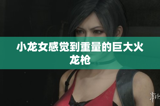 小龙女感觉到重量的巨大火龙枪