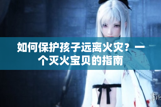 如何保护孩子远离火灾？一个灭火宝贝的指南