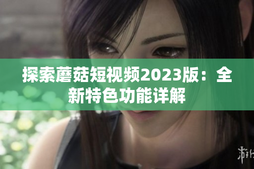 探索蘑菇短视频2023版：全新特色功能详解