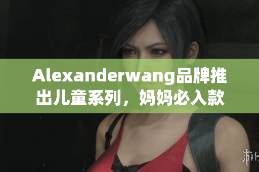 Alexanderwang品牌推出儿童系列，妈妈必入款