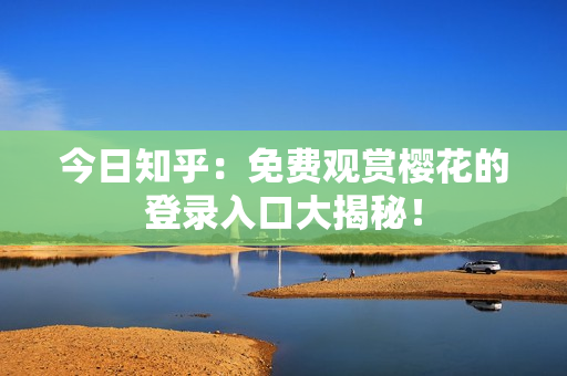 今日知乎：免费观赏樱花的登录入口大揭秘！
