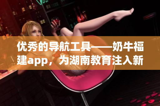 优秀的导航工具——奶牛福建app，为湖南教育注入新动力