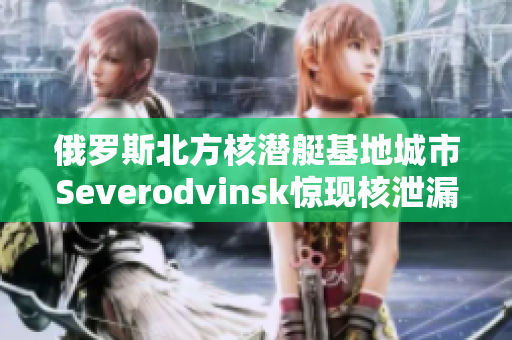 俄罗斯北方核潜艇基地城市Severodvinsk惊现核泄漏！