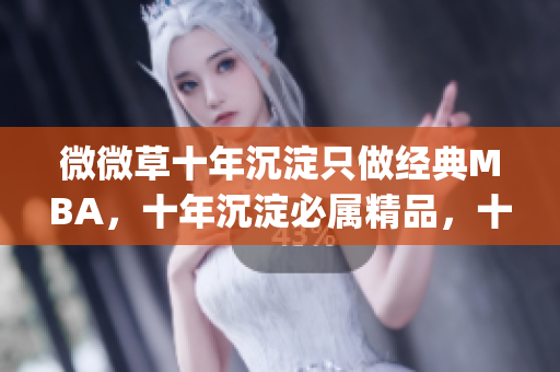 微微草十年沉淀只做经典MBA，十年沉淀必属精品，十年沉淀2023青青莘----Zme2PFxZ3I3p