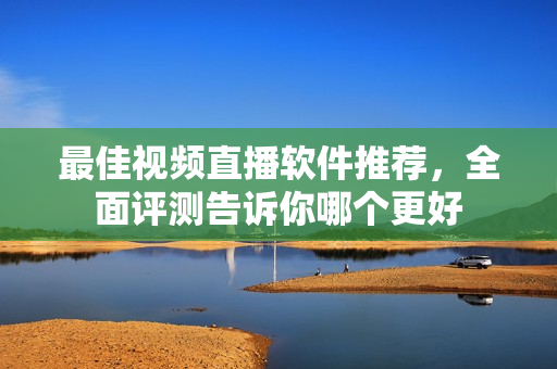 最佳视频直播软件推荐，全面评测告诉你哪个更好