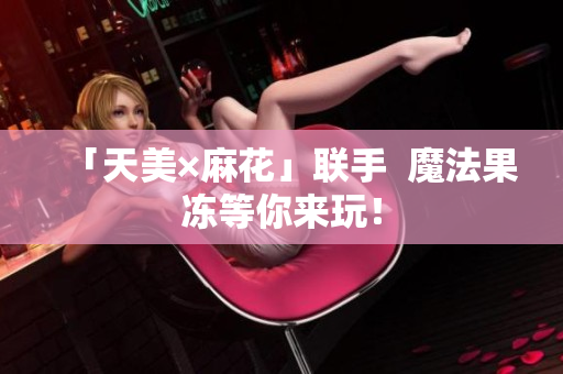 「天美×麻花」联手  魔法果冻等你来玩！