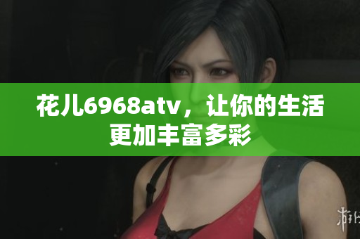 花儿6968atv，让你的生活更加丰富多彩