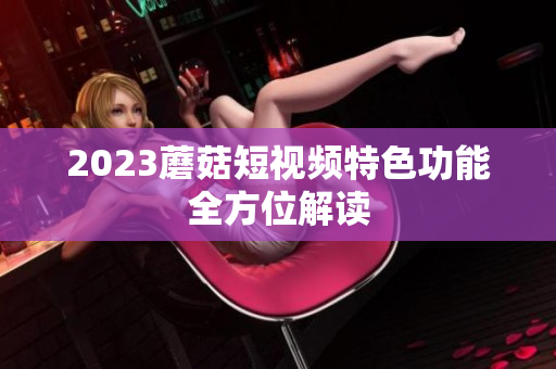 2023蘑菇短视频特色功能全方位解读