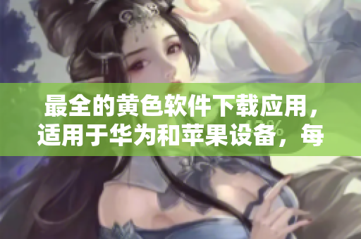 最全的黄色软件下载应用，适用于华为和苹果设备，每日无限次下载！