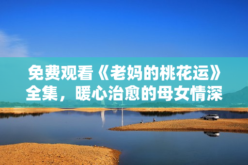 免费观看《老妈的桃花运》全集，暖心治愈的母女情深故事