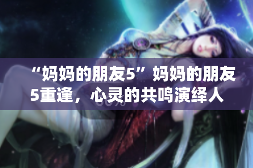 “妈妈的朋友5”妈妈的朋友5重逢，心灵的共鸣演绎人生故事