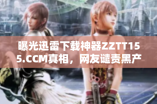 曝光迅雷下载神器ZZTT155.CCM真相，网友谴责黑产危害