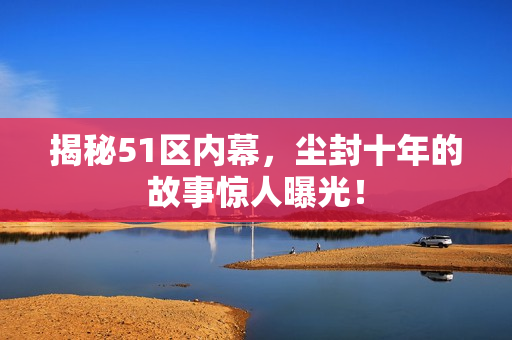 揭秘51区内幕，尘封十年的故事惊人曝光！