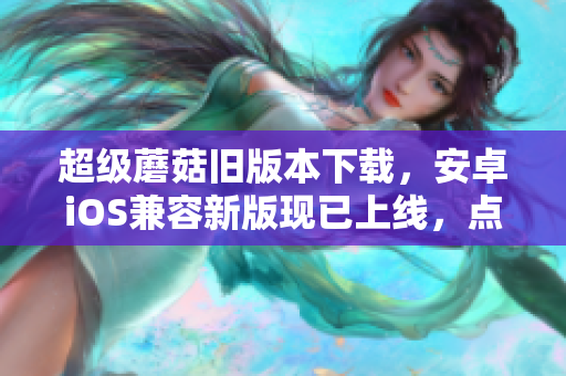 超级蘑菇旧版本下载，安卓iOS兼容新版现已上线，点击获取！