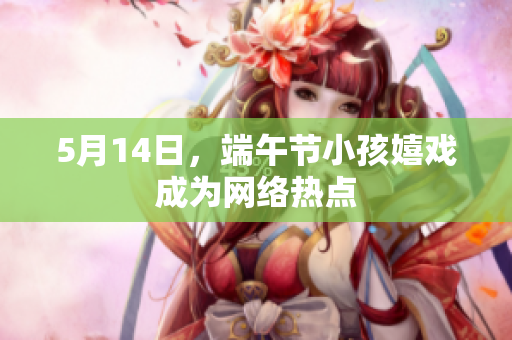 5月14日，端午节小孩嬉戏成为网络热点