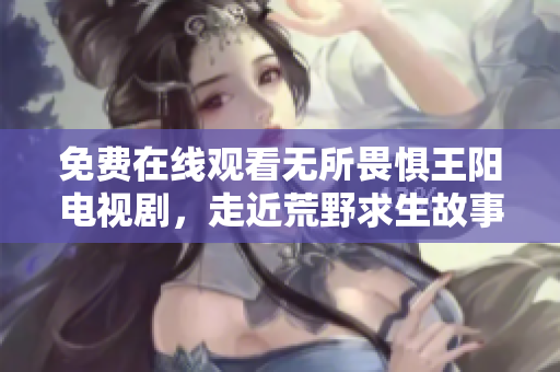 免费在线观看无所畏惧王阳电视剧，走近荒野求生故事