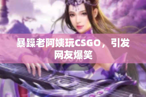 暴躁老阿姨玩CSGO，引发网友爆笑