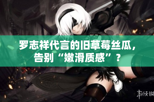 罗志祥代言的旧草莓丝瓜，告别“嫩滑质感”？