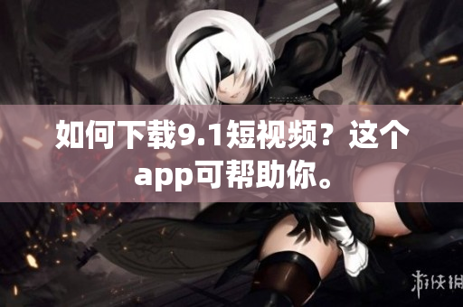 如何下载9.1短视频？这个app可帮助你。