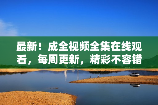 最新！成全视频全集在线观看，每周更新，精彩不容错过