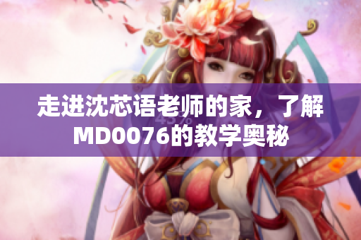 走进沈芯语老师的家，了解MD0076的教学奥秘