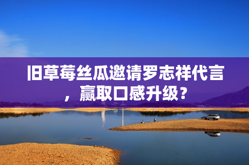 旧草莓丝瓜邀请罗志祥代言，赢取口感升级？