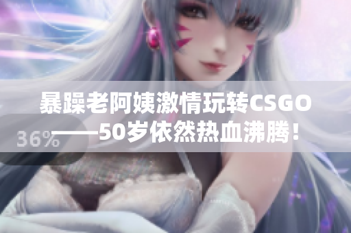 暴躁老阿姨激情玩转CSGO——50岁依然热血沸腾！
