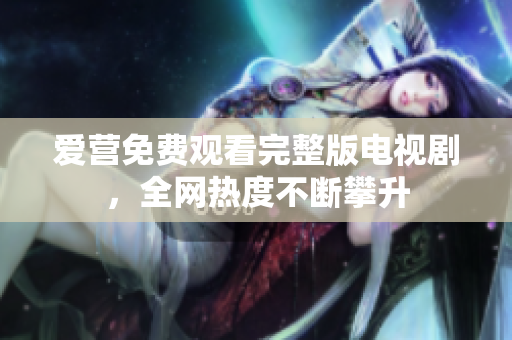 爱营免费观看完整版电视剧，全网热度不断攀升