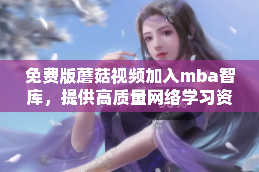 免费版蘑菇视频加入mba智库，提供高质量网络学习资源