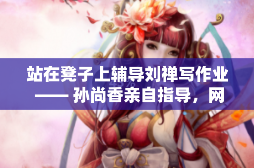 站在凳子上辅导刘禅写作业 —— 孙尚香亲自指导，网友纷纷点赞