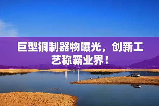 巨型铜制器物曝光，创新工艺称霸业界！