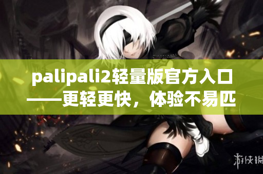 palipali2轻量版官方入口——更轻更快，体验不易匹敌