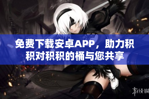 免费下载安卓APP，助力积积对积积的桶与您共享