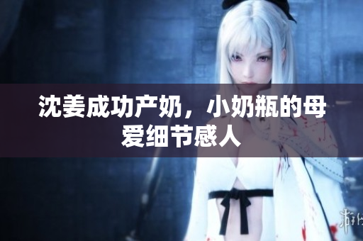 沈姜成功产奶，小奶瓶的母爱细节感人