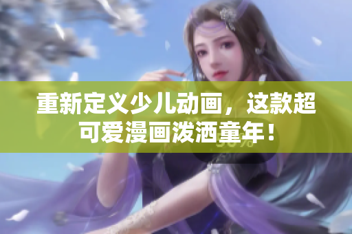 重新定义少儿动画，这款超可爱漫画泼洒童年！