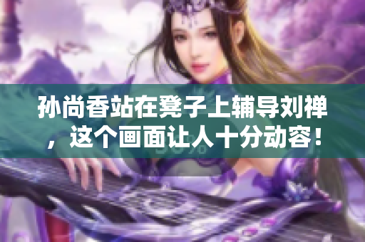 孙尚香站在凳子上辅导刘禅，这个画面让人十分动容！