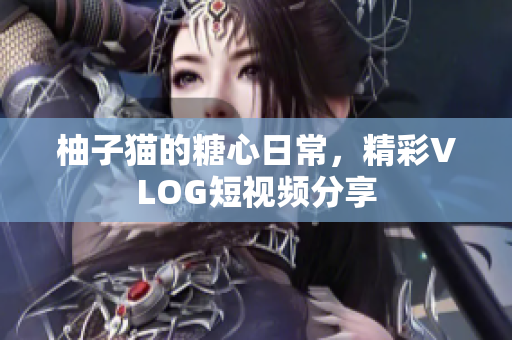 柚子猫的糖心日常，精彩VLOG短视频分享